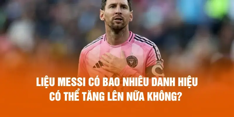 Liệu Messi có bao nhiêu danh hiệu có thể tăng lên nữa không?